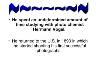 He spent an undetermined amount of time studying with photo chemist Hermann Vogel.   He returned to the U.S. in 1890 in which he started shooting his first successful photographs.  ~~~~~~~ 