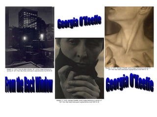 Stieglitz, A. (1915).  From the Back Window, 291.  [online image] Retrieved on January 27, 2011 from http://www.metmuseum.org/toah/works-of-art/49.55.35 Stieglitz, A. (1918).  Georgia O’Keeffe.  [online image] Retrieved on January 27, 2011 from http://www.metmuseum.org/toah/works-of-art/1997.61.25 Stieglitz, A. (1921).  Georgia O’Keeffe.  [online image] Retrieved on January 31, 2011 from http://www.metmuseum.org/toah/works-of-art/1997.61.19 From the Back Window Georgia O'Keeffe Georgia O'Keeffe 