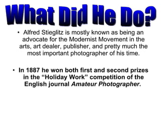 Alfred Stieglitz is mostly known as being an advocate for the Modernist Movement in the arts, art dealer, publisher, and pretty much the most important photographer of his time. In 1887 he won both first and second prizes in the “Holiday Work” competition of the English journal  Amateur Photographer .  What Did He Do? 