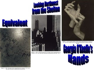 Stieglitz, A. (1926).  Equivalent.  [photo image] Retrieved on January 31, 2011 from http://www.metmuseum.org/toah/works-of-art/49.55.29 Stieglitz, A. (1932).  Looking Northwest from the Shelton.  [photo image] Retrieved on January 31, 2011 from http://www.metmuseum.org/toah/works-of-art/1987.1100.11 Stieglitz, A. (1918).  Georgia O’Keefe’s Hands.  [online image] Retrieved on January 31, 2011 from http://lushlight.tumblr.com/post/706148233/stronder-mudwerks-anneyhall-georgia Equivalent Looking Northwest from the Shelton Georgia O'Keeffe's Hands 