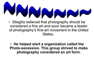 Stieglitz believed that photography should be considered a fine art and soon became a leader of photography’s fine-art movement in the United States.  He helped start a organization called the Photo-secession. This group strived to make photography considered an art form. ~~~~~~~ 