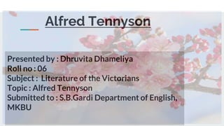 Alfred Tennyson
Presented by : Dhruvita Dhameliya
Roll no : 06
Subject : Literature of the Victorians
Topic : Alfred Tennyson
Submitted to : S.B.Gardi Department of English,
MKBU
 