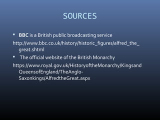 SOURCES
 BBC is a British public broadcasting service
http://www.bbc.co.uk/history/historic_figures/alfred_the_
great.shtml
 The official website of the British Monarchy
https://www.royal.gov.uk/HistoryoftheMonarchy/Kingsand
QueensofEngland/TheAnglo-
Saxonkings/AlfredtheGreat.aspx
 