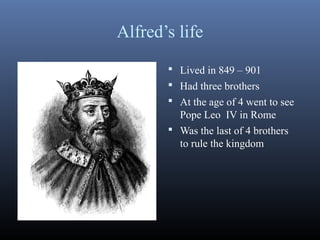 Alfred’s life
 Lived in 849 – 901
 Had three brothers
 At the age of 4 went to see
Pope Leo IV in Rome
 Was the last of 4 brothers
to rule the kingdom
 