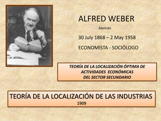ALFRED WEBER
                               Alemán

                      30 July 1868 – 2 May 1958
                      ECONOMISTA - SOCIÓLOGO


                  TEORÍA DE LA LOCALIZACIÓN ÓPTIMA DE
                       ACTIVIDADES ECONÓMICAS
                        DEL SECTOR SECUNDARIO



TEORÍA DE LA LOCALIZACIÓN DE LAS INDUSTRIAS
                     1909
 