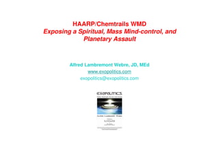 HAARP/Chemtrails WMD
Exposing a Spiritual, Mass Mind-control, and
Planetary Assault
Alfred Lambremont Webre, JD, MEd
www.exopolitics.com
exopolitics@exopolitics.com
 