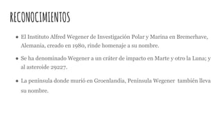 RECONOCIMIENTOS
● El Instituto Alfred Wegener de Investigación Polar y Marina en Bremerhave,
Alemania, creado en 1980, rinde homenaje a su nombre.
● Se ha denominado Wegener a un cráter de impacto en Marte y otro la Luna; y
al asteroide 29227.
● La península donde murió en Groenlandia, Península Wegener también lleva
su nombre.
 
