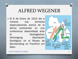 ALFRED WEGENER
O El 6 de Enero de 1912 dio a
conocer sus primeras
especulaciones acerca de la
deriva continental, en una
conferencia desarrollada ante
la Geologischen
Vereinigung (Asociación
Geológica) en el Museo de
Senckenberg en Frankfurt am
Main.
3JAIRO FONSECAALVAREZ