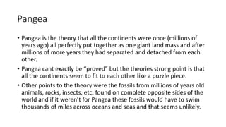 Pangea
• Pangea is the theory that all the continents were once (millions of
years ago) all perfectly put together as one giant land mass and after
millions of more years they had separated and detached from each
other.
• Pangea cant exactly be “proved” but the theories strong point is that
all the continents seem to fit to each other like a puzzle piece.
• Other points to the theory were the fossils from millions of years old
animals, rocks, insects, etc. found on complete opposite sides of the
world and if it weren’t for Pangea these fossils would have to swim
thousands of miles across oceans and seas and that seems unlikely.
 