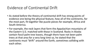 Evidence of Continental Drift
• As stated before the theory of continental drift has strong points of
evidence one being the physical feature, how all of the continents, for
the most part, fit together like puzzle pieces for example, Africa and
South America.
• For example, the rock layers that form the Appalachian mountains of
the Eastern U.S. matched with those in Scotland. Rocks in Alaska
contain fossil palm tree leaves, though there have not been palm
trees at that area for a very long time so, he stated that the
continents must “drift” around the Earth, sometimes colliding with
each other.
 