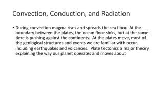Convection, Conduction, and Radiation
• During convection magma rises and spreads the sea floor. At the
boundary between the plates, the ocean floor sinks, but at the same
time is pushing against the continents. At the plates move, most of
the geological structures and events we are familiar with occur,
including earthquakes and volcanoes. Plate tectonics a major theory
explaining the way our planet operates and moves about
 