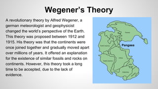 Wegener’s Theory 
A revolutionary theory by Alfred Wegener, a 
german meteorologist and geophysicist 
changed the world’s perspective of the Earth. 
This theory was proposed between 1912 and 
1915. His theory was that the continents were 
once joined together and gradually moved apart 
over millions of years. It offered an explanation 
for the existence of similar fossils and rocks on 
continents. However, this theory took a long 
time to be accepted, due to the lack of 
evidence. 
Pangaea 
 