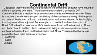 Continental Drift 
- Geological theory states that the positions of the continents on Earth have moved to 
different positions over time. This movement was called ‘Continental Drift’. 
Continental Drift is a result of large convection currents in the earth’s mantle. There 
is now, much evidence to support this theory of the continents moving. Similar plant 
and animal fossils can be found on the shores of various continents, further implying 
that they were all once joined. For example: a crocodile fossil was found in both 
Brazil & South Africa, another reptile’s fossils were found in South America, Africa 
and Antarctica. In addition, there is also some living evidence—species of some 
earthworm families found on South America and Africa. Therefore the theory was 
proved by three main pieces of evidence : 
- Landforms 
- Fossils 
- Climate 
 