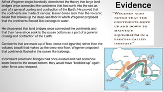 Evidence Alfred Wegener single-handedly demolished the theory that large land 
bridges once connected the continents that had sunk into the sea as 
part of a general cooling and contraction of the Earth. He proved that 
the continents are made of various, lesser dense rock than the volcanic 
basalt that makes up the deep-sea floor in which Wegener proposed 
that the continents floated like icebergs in water. 
He discovered that land bridges once connected the continents and 
that they have since sunk to the ocean bottom as a part of a general 
cooling and contraction of the Earth. 
Continents that are made up of less dense rock (granite) rather than the 
volcanic basalt that makes up the deep-sea floor. Wegener proposed 
that continents floated in the ocean like icebergs. 
If continent sized land bridges had once existed and had somehow 
been forced to the ocean bottom, they would have “bobbled up” again 
when force was released. 
 