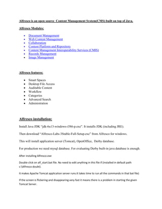 Alfresco is an open source Content Management System(CMS) built on top of Java.

Alfresco Modules:

        Document Management
        Web Content Management
        Collaboration
        Content Platform and Repository
        Content Management Interoperability Services (CMIS)
        Records Management
        Image Management



Alfresco features:

        Smart Spaces
        Desktop File Access
        Auditable Content
        Workflow
        Categories
        Advanced Search
        Administration




Alfresco installation:
Install Java JDK “jdk-6u13-windows-i586-p.exe”. It installs JDK (including JRE).

Then download “Alfresco-Labs-3Stable-Full-Setup.exe” from Alfresco for windows.

This will install application server (Tomcat), OpenOffice, Derby database.

For production we need mysql database. For evaluating Derby built-in java database is enough.

After installing Alfresco.exe

Double click on alf_start.bat file. No need to edit anything in this file if (installed in default path
c:Alfresco doubt).

It makes Apache Tomcat application server runs.It takes time to run all the commands in that bat file)

If the screen is flickering and disappearing very fast it means there is a problem in starting the given
Tomcat Server.
 