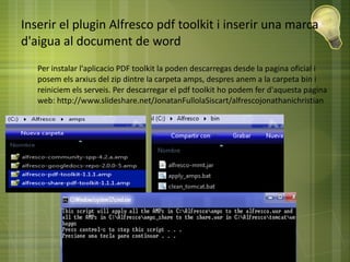 Inserir el plugin Alfresco pdf toolkit i inserir una marca
d'aigua al document de word
● Per instalar l'aplicacio PDF toolkit la poden descarregas desde la pagina oficial i
posem els arxius del zip dintre la carpeta amps, despres anem a la carpeta bin i
reiniciem els serveis. Per descarregar el pdf toolkit ho podem fer d'aquesta pagina
web: http://www.slideshare.net/JonatanFullolaSiscart/alfrescojonathanichristian
 