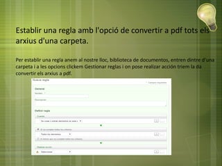 Establir una regla amb l'opció de convertir a pdf tots els
arxius d'una carpeta.
Per establir una regla anem al nostre lloc, biblioteca de documentos, entren dintre d'una
carpeta i a les opcions clickem Gestionar reglas i on pose realizar acción triem la da
convertir els arxius a pdf.
 