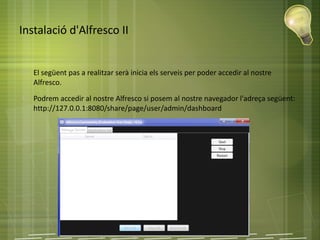 Instalació d'Alfresco II
● El següent pas a realitzar serà inicia els serveis per poder accedir al nostre
Alfresco.
● Podrem accedir al nostre Alfresco si posem al nostre navegador l'adreça següent:
http://127.0.0.1:8080/share/page/user/admin/dashboard
 