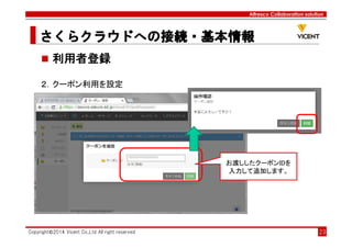 Alfresco Collaboration solution
さくらクラウドへの接続・基本情報さくらクラウドへの接続・基本情報さくらクラウドへの接続・基本情報さくらクラウドへの接続・基本情報
Copyright©2014 Vicent Co.,Ltd All right reserved 23
利用者登録
２．クーポン利用を設定
お渡ししたクーポンIDを
入力して追加します。
 
