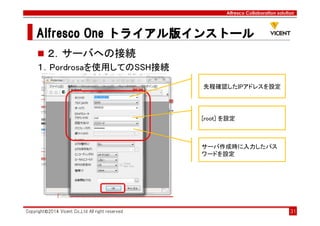Alfresco Collaboration solution
Alfresco OneAlfresco OneAlfresco OneAlfresco One トライアル版トライアル版トライアル版トライアル版インストールインストールインストールインストール
Copyright©2014 Vicent Co.,Ltd All right reserved 31
２．サーバへの接続
１．Pordrosaを使用してのSSH接続
先程確認したIPアドレスを設定
[root] を設定
サーバ作成時に入力したパス
ワードを設定
 