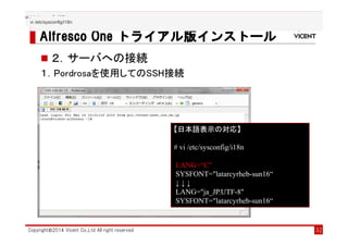 Alfresco Collaboration solution
Alfresco OneAlfresco OneAlfresco OneAlfresco One トライアル版トライアル版トライアル版トライアル版インストールインストールインストールインストール
Copyright©2014 Vicent Co.,Ltd All right reserved 32
２．サーバへの接続
１．Pordrosaを使用してのSSH接続
【日本語表示の対応】
# vi /etc/sysconfig/i18n
LANG=“C"
SYSFONT="latarcyrheb-sun16“
↓ ↓ ↓
LANG="ja_JP.UTF-8"
SYSFONT="latarcyrheb-sun16“
vi /etc/sysconfig/i18n
vi /etc/sysconfig/i18n
 
