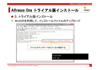 Alfresco Collaboration solution
Alfresco OneAlfresco OneAlfresco OneAlfresco One トライアル版トライアル版トライアル版トライアル版インストールインストールインストールインストール
Copyright©2014 Vicent Co.,Ltd All right reserved 34
３．トライアル版インストール
１．WinSCPを利用して、インストールファイルのアップロード
ファイルがアップロードされているか確認する。
# cd /root
# ls –la
 
