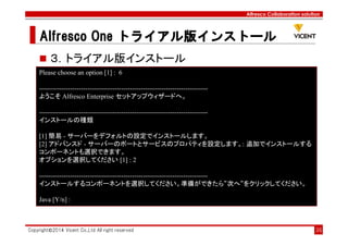 Alfresco Collaboration solution
Alfresco OneAlfresco OneAlfresco OneAlfresco One トライアル版トライアル版トライアル版トライアル版インストールインストールインストールインストール
Copyright©2014 Vicent Co.,Ltd All right reserved 36
３．トライアル版インストール
Please choose an option [1] : 6
----------------------------------------------------------------------------
ようこそ Alfresco Enterprise セットアップウィザードへ。
----------------------------------------------------------------------------
インストールの種類
[1] 簡易 - サーバーをデフォルトの設定でインストールします。
[2] アドバンスド - サーバーのポートとサービスのプロパティを設定します。: 追加でインストールする
コンポーネントも選択できます。
オプションを選択してください [1] : 2
----------------------------------------------------------------------------
インストールするコンポーネントを選択してください。準備ができたら“次へ“をクリックしてください。
Java [Y/n] :
 