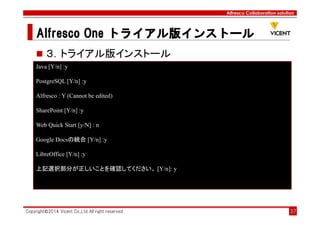 Alfresco Collaboration solution
Alfresco OneAlfresco OneAlfresco OneAlfresco One トライアル版トライアル版トライアル版トライアル版インストールインストールインストールインストール
Copyright©2014 Vicent Co.,Ltd All right reserved 37
３．トライアル版インストール
Java [Y/n] :y
PostgreSQL [Y/n] :y
Alfresco : Y (Cannot be edited)
SharePoint [Y/n] :y
Web Quick Start [y/N] : n
Google Docsの統合 [Y/n] :y
LibreOffice [Y/n] :y
上記選択部分が正しいことを確認してください。 [Y/n]: y
 