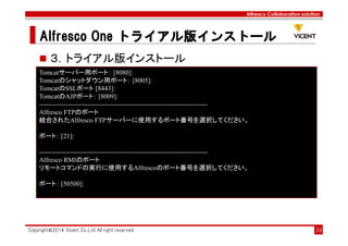 Alfresco Collaboration solution
Alfresco OneAlfresco OneAlfresco OneAlfresco One トライアル版トライアル版トライアル版トライアル版インストールインストールインストールインストール
Copyright©2014 Vicent Co.,Ltd All right reserved 39
３．トライアル版インストール
Tomcatサーバー用ポート： [8080]:
Tomcatのシャットダウン用ポート： [8005]:
TomcatのSSLポート [8443]:
TomcatのAJPポート： [8009]:
----------------------------------------------------------------------------
Alfresco FTPのポート
統合されたAlfresco FTPサーバーに使用するポート番号を選択してください。
ポート： [21]:
----------------------------------------------------------------------------
Alfresco RMIのポート
リモートコマンドの実行に使用するAlfrescoのポート番号を選択してください。
ポート： [50500]:
 