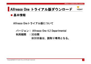Alfresco Collaboration solution
Alfresco OneAlfresco OneAlfresco OneAlfresco One トライアル版ダウンロードトライアル版ダウンロードトライアル版ダウンロードトライアル版ダウンロード
Copyright©2014 Vicent Co.,Ltd All right reserved 4
基本情報
Alfresco Oneトライアル版について
バージョン： Alfresco One 4.2 Departmental
利用期間 ：30日間
※30日後は、読取り専用となる。
 