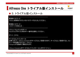 Alfresco Collaboration solution
Alfresco OneAlfresco OneAlfresco OneAlfresco One トライアル版トライアル版トライアル版トライアル版インストールインストールインストールインストール
Copyright©2014 Vicent Co.,Ltd All right reserved 40
３．トライアル版インストール
----------------------------------------------------------------------------
管理者パスワード
Alfresco管理者アカウントのパスワードを入力してください。
管理者パスワード: :
パスワードの再入力： :
----------------------------------------------------------------------------
Alfresco SharePointのポート
SharePointプロトコル用のポート番号を選択してください。
ポート： [7070]:
----------------------------------------------------------------------------
サービスとしてインストール
必要に応じて、Alfresco Enterpriseをサービスとして登録できます。サービスとして登録すると、コン
ピュータを起動するたびに、Alfresco
Enterpriseが自動的に開始されます。
Alfresco Enterpriseをサービスとしてインストールしますか? [Y/n]: y
 