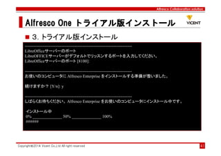 Alfresco Collaboration solution
Alfresco OneAlfresco OneAlfresco OneAlfresco One トライアル版トライアル版トライアル版トライアル版インストールインストールインストールインストール
Copyright©2014 Vicent Co.,Ltd All right reserved 41
３．トライアル版インストール
----------------------------------------------------------------------------
LibreOfficeサーバーのポート
LibreOFFICEサーバーがデフォルトでリッスンするポートを入力してください。
LibreOfficeサーバーのポート [8100]:
----------------------------------------------------------------------------
お使いのコンピュータに Alfresco Enterprise をインストールする準備が整いました。
続けますか？ [Y/n]: y
----------------------------------------------------------------------------
しばらくお待ちください。 Alfresco Enterprise をお使いのコンピュータにインストール中です。
インストール中
0% ______________ 50% ______________ 100%
######
 