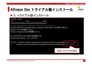 Alfresco Collaboration solution
Alfresco OneAlfresco OneAlfresco OneAlfresco One トライアル版トライアル版トライアル版トライアル版インストールインストールインストールインストール
Copyright©2014 Vicent Co.,Ltd All right reserved 44
３．トライアル版インストール
インストール中
0% ______________ 50% ______________ 100%
#########################################
----------------------------------------------------------------------------
セットアップウィザードによる Alfresco Enterprise のインストールが完了しました。
Readme ファイルを表示 [Y/n]: n
Alfresco Enterprise Shareの起動 [Y/n]: n
(### HOSTSファイルにホスト名を追加 ###)
[root@vicent-alfresco ~]# vi /etc/hosts
127.0.0.1 localhost localhost.localdomain localhost4 localhost4.localdomain4 HOST_NAME
::1 localhost localhost.localdomain localhost6 localhost6.localdomain6 HOST_NAME
設定したホスト名を追加
 