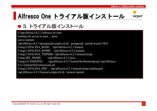 Alfresco Collaboration solution
Alfresco OneAlfresco OneAlfresco OneAlfresco One トライアル版トライアル版トライアル版トライアル版インストールインストールインストールインストール
Copyright©2014 Vicent Co.,Ltd All right reserved 45
３．トライアル版インストール
# /opt/alfresco-4.2.1/alfresco.sh start
waiting for server to start.... done
server started
/opt/alfresco-4.2.1/postgresql/scripts/ctl.sh : postgresql started at port 5432
Using CATALINA_BASE: /opt/alfresco-4.2.1/tomcat
Using CATALINA_HOME: /opt/alfresco-4.2.1/tomcat
Using CATALINA_TMPDIR: /opt/alfresco-4.2.1/tomcat/temp
Using JRE_HOME: /opt/alfresco-4.2.1/java
Using CLASSPATH: /opt/alfresco-4.2.1/tomcat/bin/bootstrap.jar:/opt/alfresco-
4.2.1/tomcat/bin/tomcat-juli.jar
Using CATALINA_PID: /opt/alfresco-4.2.1/tomcat/temp/catalina.pid
/opt/alfresco-4.2.1/tomcat/scripts/ctl.sh : tomcat started
 