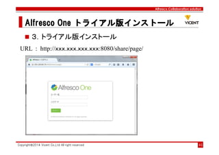 Alfresco Collaboration solution
Alfresco OneAlfresco OneAlfresco OneAlfresco One トライアル版トライアル版トライアル版トライアル版インストールインストールインストールインストール
Copyright©2014 Vicent Co.,Ltd All right reserved 46
３．トライアル版インストール
URL : http://ｘｘｘ.ｘｘｘ.ｘｘｘ.ｘｘｘ:8080/share/page/
 