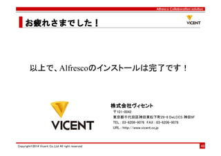 Alfresco Collaboration solution
お疲れさまお疲れさまお疲れさまお疲れさまででででした！した！した！した！
Copyright©2014 Vicent Co.,Ltd All right reserved 48
株式会社ヴィセント株式会社ヴィセント株式会社ヴィセント株式会社ヴィセント
〒101-0042
東京都千代田区神田東松下町29-6 DeLCCS 神田9F
TEL : 03-6206-9076 FAX : 03-6206-9078
URL : http://www.vicent.co.jp
以上で、Alfrescoのインストールは完了です！
 