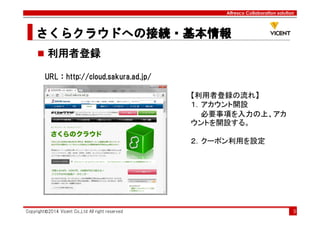 Alfresco Collaboration solution
さくらクラウドへの接続・基本情報さくらクラウドへの接続・基本情報さくらクラウドへの接続・基本情報さくらクラウドへの接続・基本情報
Copyright©2014 Vicent Co.,Ltd All right reserved 9
利用者登録
URL：http://cloud.sakura.ad.jp/
【利用者登録の流れ】
１．アカウント開設
必要事項を入力の上、アカ
ウントを開設する。
２．クーポン利用を設定
 