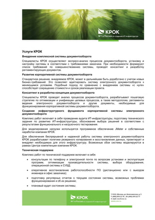  
 
Услуги КРОК
Внедрение комплексной системы документооборота
Специалисты КРОК осуществляют экспресс-анализ процессов документооборота, установку и
настройку системы в соответствии с требованиями заказчика. При необходимости формируют
список требований по совершенствованию системы, проводят консалтинг и разработку
регламентирующих документов.
Развитие корпоративной системы документооборота
Стандартное решение, внедряемое КРОК, может в дальнейшем быть доработано с учетом новых
бизнес-требований. Это позволяет адаптировать систему электронного документооборота к
меняющимся условиям. Подобный подход по сравнению с внедрением системы «с нуля»
способствует сокращению стоимости и сроков реализации проекта.
Консалтинг и разработка концепции документооборота
Специалисты КРОК проводят анализ процессов документооборота, разрабатывают пошаговую
стратегию по оптимизации и унификации целевых процессов, а также методологию, регламенты
ведения электронного документооборота и другие документы, необходимые для
функционирования корпоративной системы документооборота.
Создание инфраструктурного фундамента корпоративной системы электронного
документооборота
Комплекс работ включает в себя проведение аудита ИТ-инфраструктуры, подготовку технического
задания по развитию ИТ-инфраструктуры, обоснование выбора решений в соответствии с
результатами функционального и нагрузочного тестирования.
Для моделирования нагрузки используется программное обеспечение JMeter и собственные
наработки компании КРОК.
Для обеспечения беспрерывной и надежной работы системы электронного документооборота
КРОК разрабатывает политики резервного копирования и восстановления данных, проектирует и
внедряет необходимую для этого инфраструктуру. Возможные сбои системы моделируются в
рамках Центра компетенции компании КРОК.
Техническая поддержка
Комплекс работ по технической поддержке включает в себя:
 консультации по телефону и электронной почте по вопросам установки и эксплуатации
программ, оптимизации производительности системы, выбора оборудования,
операционной системы и СУБД;
 оперативное восстановление работоспособности ПО (дистанционно или с выездом
инженера в офис заказчика);
 подготовку регулярных отчетов о текущем состоянии системы, возможных проблемах
функционирования и об их решении;
 плановый аудит состояния системы;
 