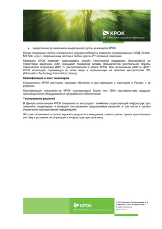  
 
 закрепление за заказчиком выделенной группы инженеров КРОК.
Кроме поддержки систем электронного документооборота возможно сопровождение СУБД (Oracle,
MS SQL и др.), операционных систем и любых других ИТ-сервисов заказчика.
Компания КРОК помогает организовать службу технической поддержки (ServiceDesk) на
территории заказчика, либо оказывает поддержку силами специалистов Центральной службы
технической поддержки (ЦСТП), расположенной в офисе КРОК. Для организации работы ЦСТП
КРОК использует признанную во всем мире и проверенную на практике методологию ITIL
(Information Technology Information Library).
Квалификация и опыт инженеров
Специалисты КРОК регулярно проходят обучение и сертификацию у партнеров в России и за
рубежом.
Квалификация специалистов КРОК подтверждена более чем 2800 сертификатами ведущих
производителей оборудования и программного обеспечения.
Тестирование решений
В Центре компетенции КРОК специалисты воссоздают элементы существующей инфраструктуры
заказчика, моделируют и проводят тестирование предлагаемых решений, в том числе и систем
управления корпоративной информацией.
Это дает возможность прогнозировать результаты внедрения, снизить риски, лучше адаптировать
систему к условиям эксплуатации и инфраструктуре заказчика.
 