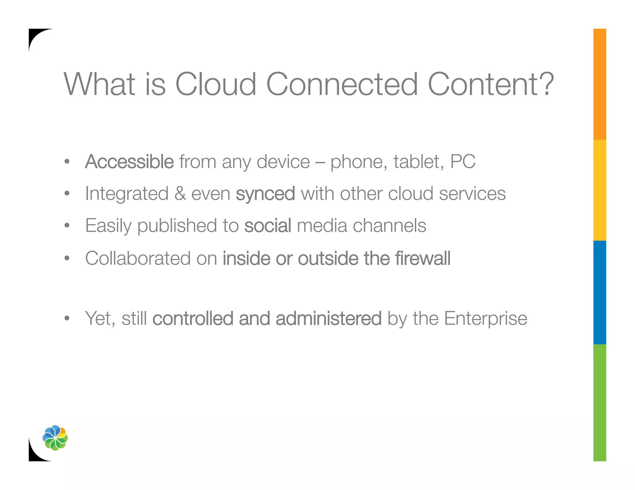 What is Cloud Connected Content?

•  Accessible from any device – phone, tablet, PC
•  Integrated & even synced with other cloud services
•  Easily published to social media channels
•  Collaborated on inside or outside the ﬁrewall"
   
•  Yet, still controlled and administered by the Enterprise
 
