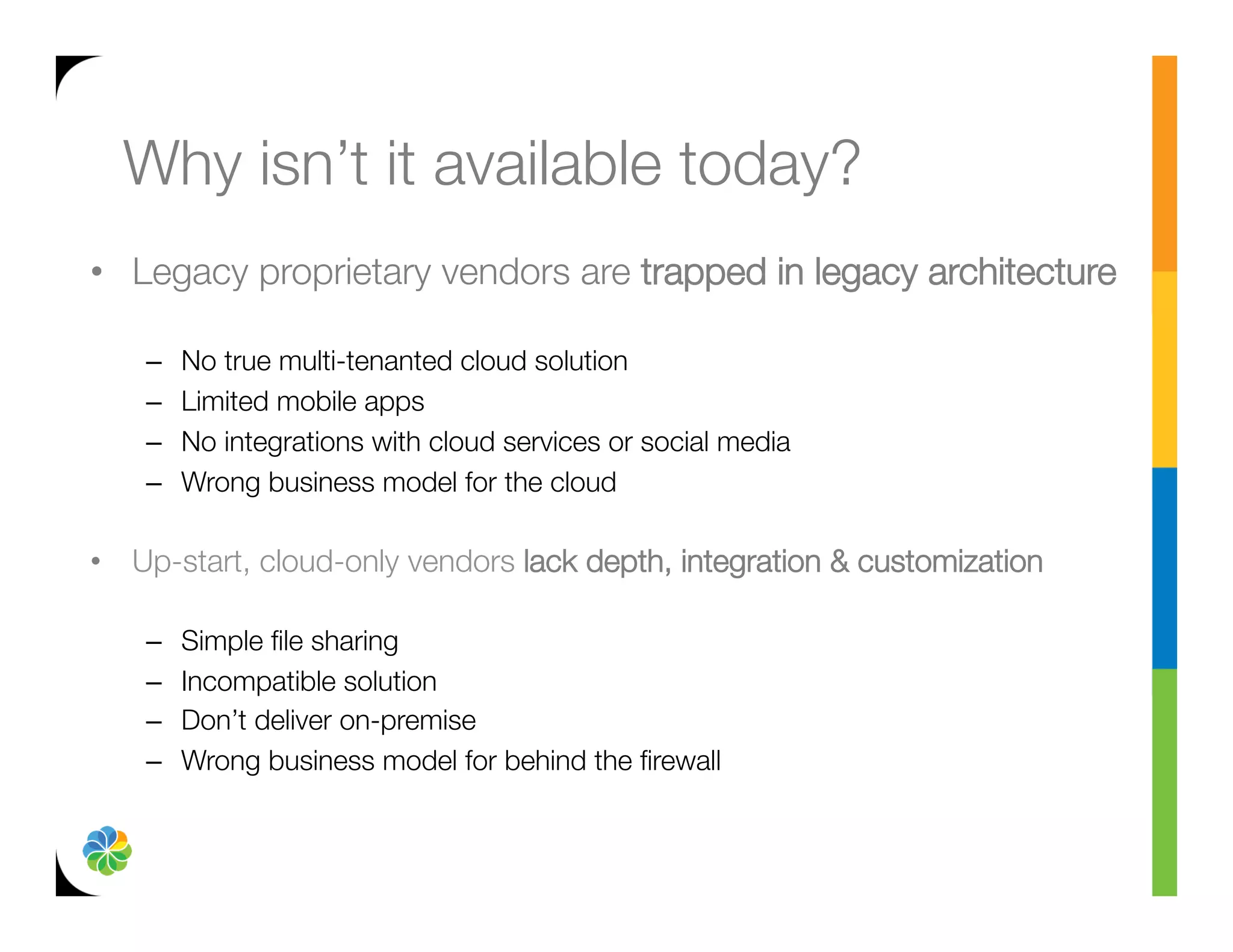 Why isn’t it available today?
•  Legacy proprietary vendors are trapped in legacy architecture"
   
    –    No true multi-tenanted cloud solution
    –    Limited mobile apps 
    –    No integrations with cloud services or social media
    –    Wrong business model for the cloud

•  Up-start, cloud-only vendors lack depth, integration & customization"
   
    –    Simple ﬁle sharing
    –    Incompatible solution
    –    Don’t deliver on-premise
    –    Wrong business model for behind the ﬁrewall
 
