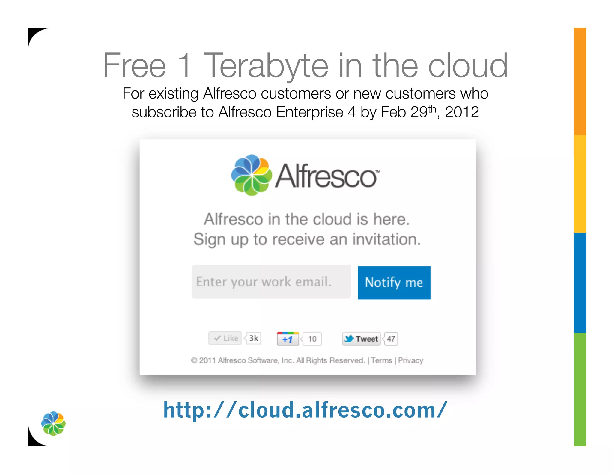 Free 1 Terabyte in the cloud
 For existing Alfresco customers or new customers who
  subscribe to Alfresco Enterprise 4 by Feb 29th, 2012




      http://cloud.alfresco.com/
 