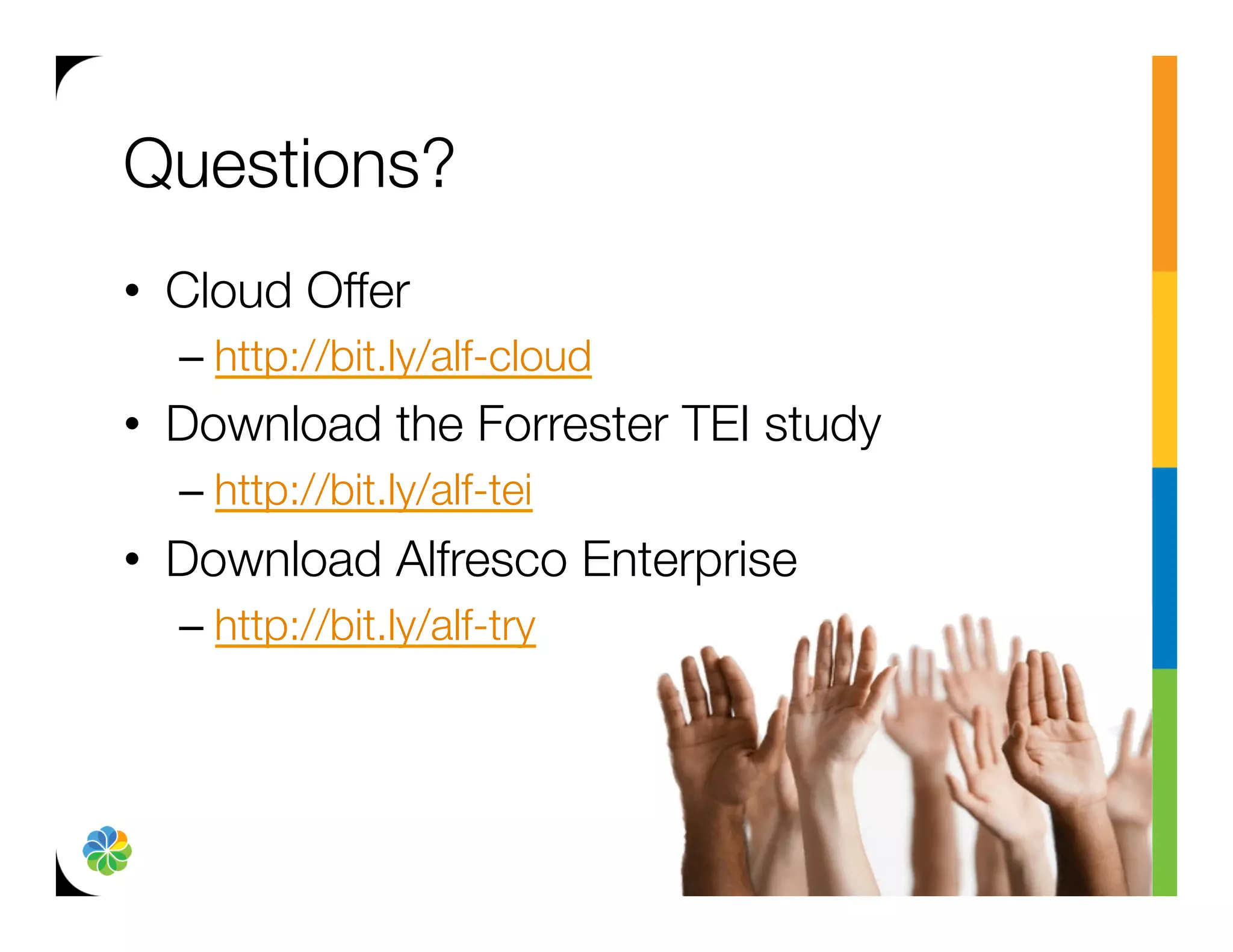 Questions?
•  Cloud Offer
  –  http://bit.ly/alf-cloud 
•  Download the Forrester TEI study
  –  http://bit.ly/alf-tei
•  Download Alfresco Enterprise
  –  http://bit.ly/alf-try
 