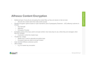 Alfresco Content Encryption
• Additional layer of security by encrypting the content files as they are stored on disk (at rest)
– Secures the content store from data centre access
• Flexible encryption options based on open standards (Java Cryptography Extension - JCE) allowing customer to
choose:
– Key Strength
– Algorithm
– Encryption Provider
• Complete control of the keys used to encrypt content, how many keys to use, where they are managed, when
they are changed
– Customers control the master keys
• “Double-key” design
– Master key is used to generate encryption keys
– Encryption keys are used to encrypt content
• Uses standard Alfresco extension points
• JMX enabled
– e.g. for master key revocation
ContentEncryption
 