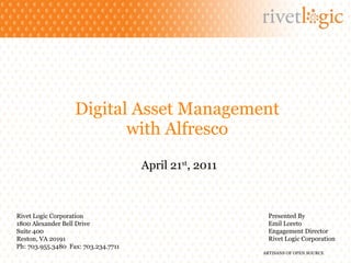 Digital Asset Management with Alfresco April 21 st , 2011 Rivet Logic Corporation 1800 Alexander Bell Drive Suite 400 Reston, VA 20191 Ph: 703.955.3480  Fax: 703.234.7711 Presented By Emil Loreto Engagement Director Rivet Logic Corporation 