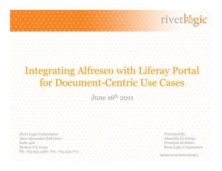 Integrating Alfresco with Liferay Portal
      for Document-Centric Use Cases
                                     June 16th 2011




Rivet Logic Corporation                                 Presented By
1800 Alexander Bell Drive                               Alaaeldin El-Nattar
Suite 400                                               Principal Architect
Reston, VA 20191                                        Rivet Logic Corporation
Ph: 703.955.3480 Fax: 703.234.7711
                                                      ARTISANS OF OPEN SOURCE
 