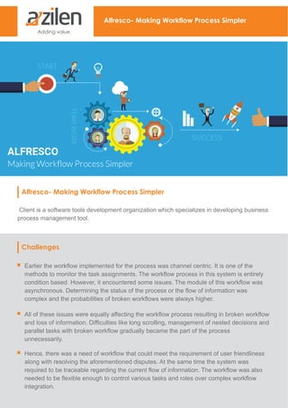 Alfresco- Making Workflow Process Simpler
Alfresco- Making Workflow Process Simpler
Client is a software tools development organization which specializes in developing business
process management tool.
Challenges
Earlier the workflow implemented for the process was channel centric. It is one of the
methods to monitor the task assignments. The workflow process in this system is entirely
condition based. However, it encountered some issues. The module of this workflow was
asynchronous. Determining the status of the process or the flow of information was
complex and the probabilities of broken workflows were always higher.
All of these issues were equally affecting the workflow process resulting in broken workflow
and loss of information. Difficulties like long scrolling, management of nested decisions and
parallel tasks with broken workflow gradually became the part of the process
unnecessarily.
Hence, there was a need of workflow that could meet the requirement of user friendliness
along with resolving the aforementioned disputes. At the same time the system was
required to be traceable regarding the current flow of information. The workflow was also
needed to be flexible enough to control various tasks and roles over complex workflow
integration.
 