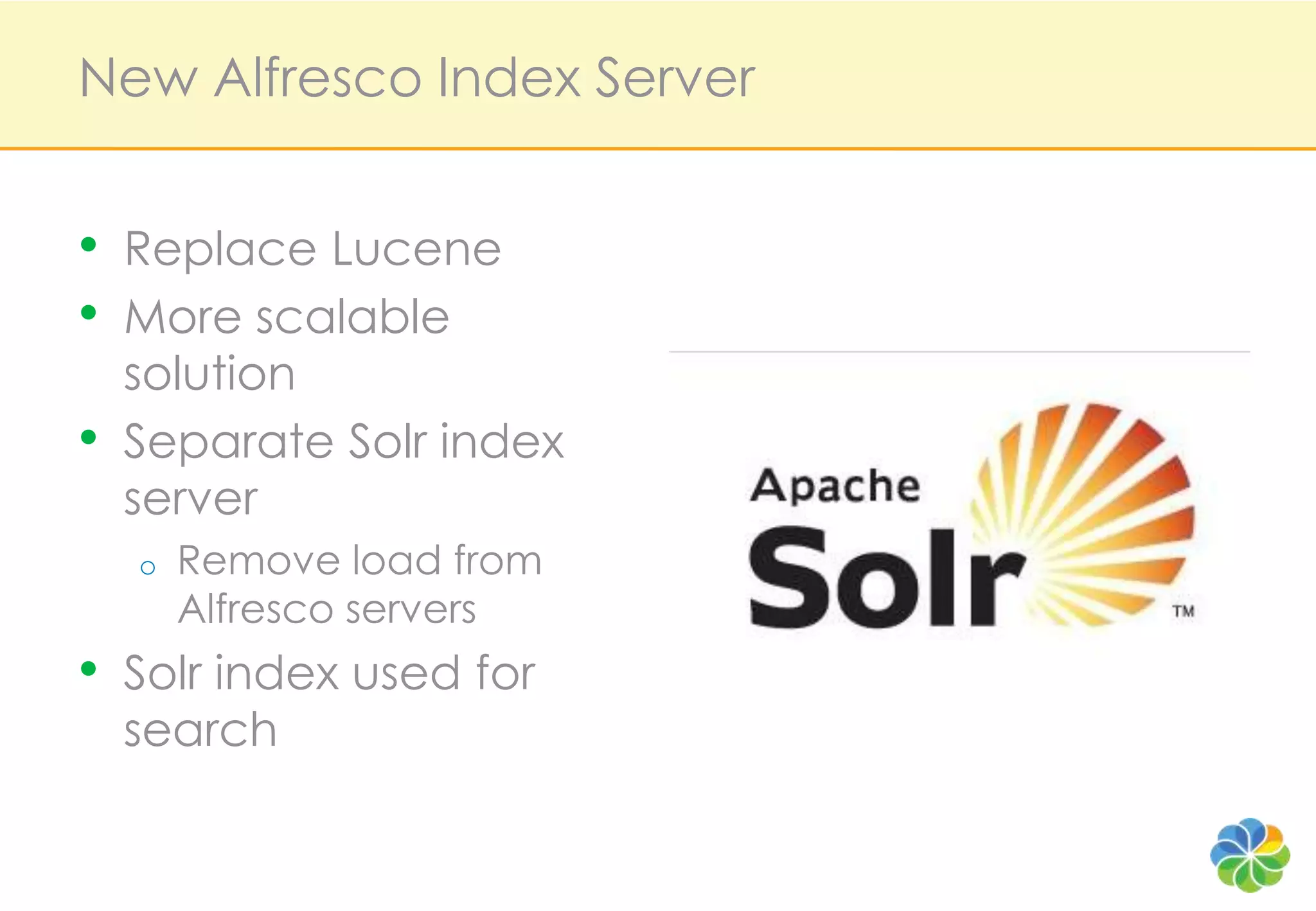 New Alfresco Index Server


•   Replace Lucene
•   More scalable
    solution
•   Separate Solr index
    server
    o   Remove load from
        Alfresco servers
•   Solr index used for
    search
 