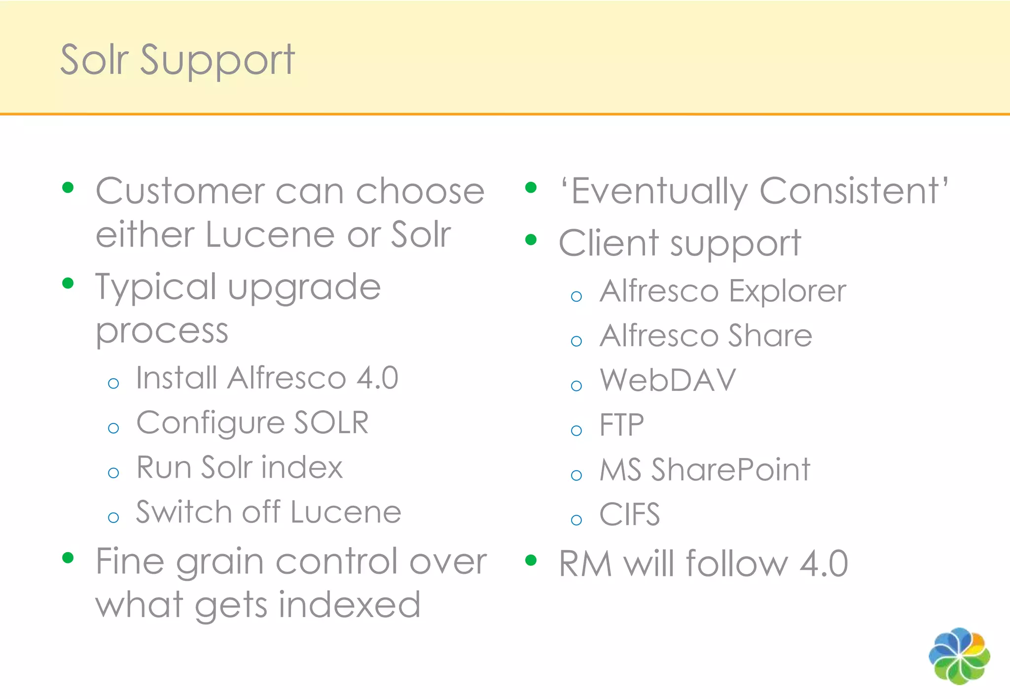 Solr Support


•   Customer can choose        •   ‘Eventually Consistent’
    either Lucene or Solr      •   Client support
•   Typical upgrade                o   Alfresco Explorer
    process                        o   Alfresco Share
    o   Install Alfresco 4.0       o   WebDAV
    o   Configure SOLR             o   FTP
    o   Run Solr index             o   MS SharePoint
    o   Switch off Lucene          o   CIFS
•   Fine grain control over    •   RM will follow 4.0
    what gets indexed
 