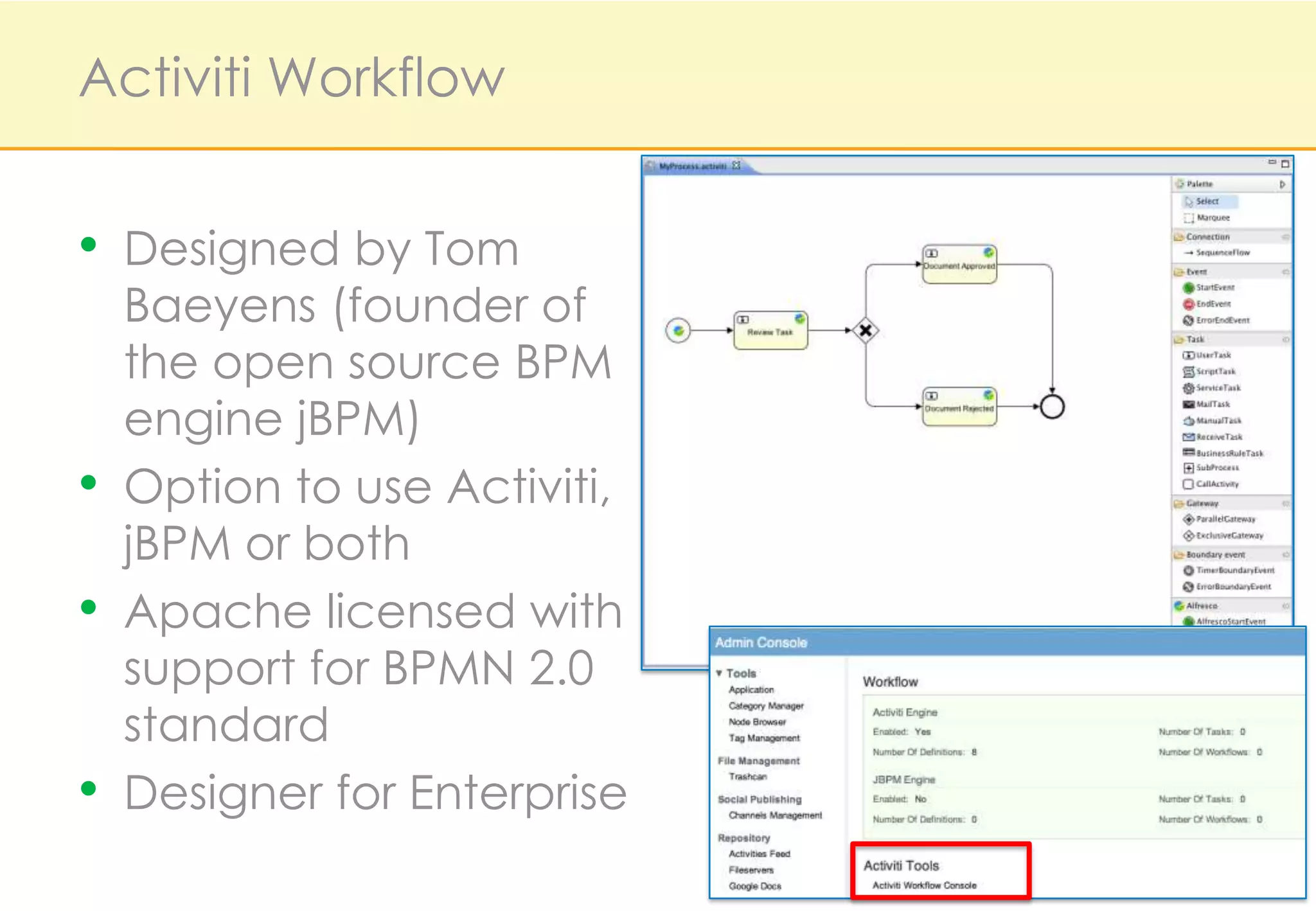 Activiti Workflow


•   Designed by Tom
    Baeyens (founder of
    the open source BPM
    engine jBPM)
•   Option to use Activiti,
    jBPM or both
•   Apache licensed with
    support for BPMN 2.0
    standard
•   Designer for Enterprise
 